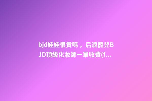 bjd娃娃很貴嗎，后浪寵兒BJD頂級化妝師一單收費(fèi)上萬